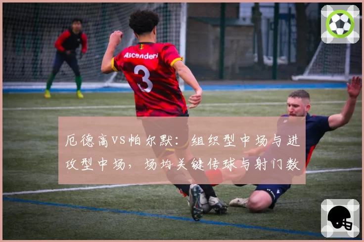 厄德高vs帕尔默：组织型中场与进攻型中场，场均关键传球与射门数差异