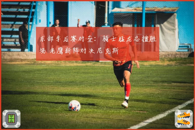 东部季后赛对垒：骑士猛龙各擅胜场 老鹰新阵对决尼克斯