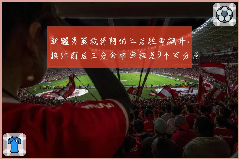 新疆男篮裁掉阿的江后胜率飙升,换帅前后三分命中率相差9个百分点