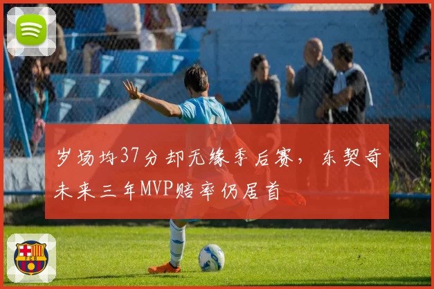 岁场均37分却无缘季后赛，东契奇未来三年MVP赔率仍居首