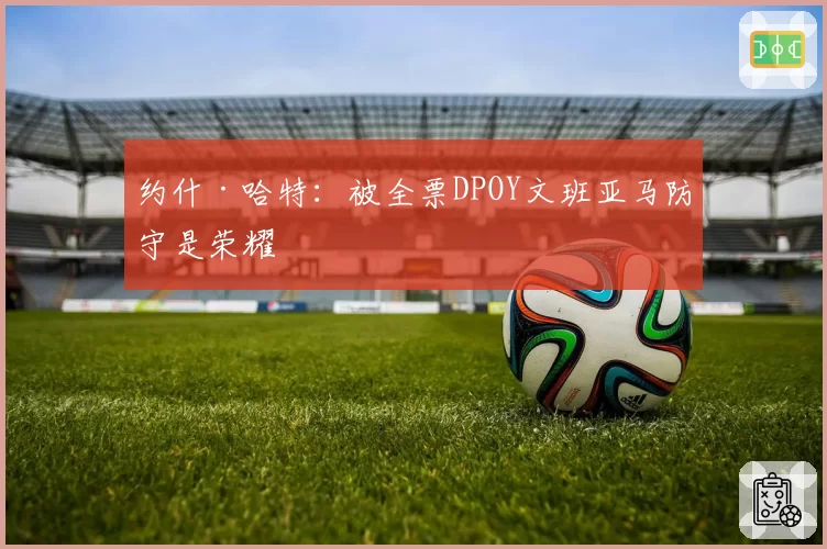 约什·哈特:被全票DPOY文班亚马防守是荣耀