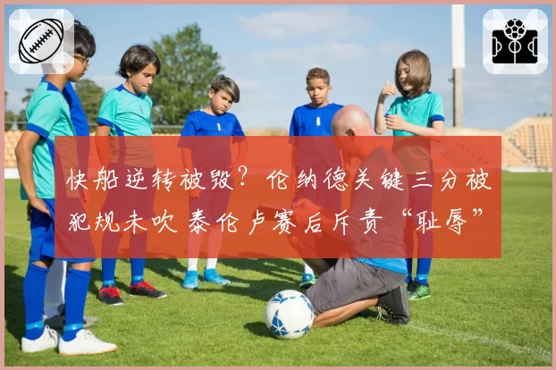 快船逆转被毁?伦纳德关键三分被犯规未吹 泰伦卢赛后斥责“耻辱”