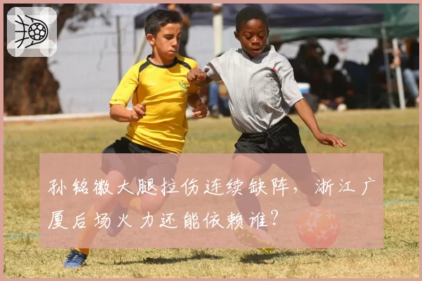 孙铭徽大腿拉伤连续缺阵，浙江广厦后场火力还能依赖谁？