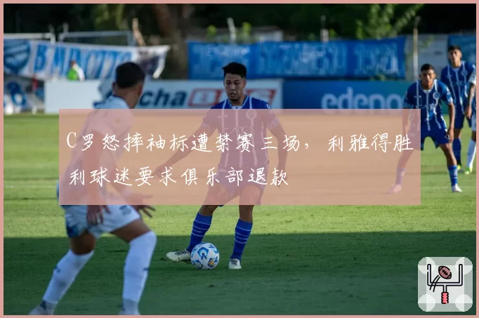 C罗怒摔袖标遭禁赛三场,利雅得胜利球迷要求俱乐部退款