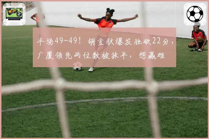 半场49-49!胡金秋爆发独砍22分,广厦领先两位数被抹平,想赢难