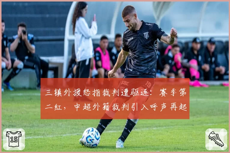 三镇外援怒指裁判遭驱逐：赛季第二红，中超外籍裁判引入呼声再起