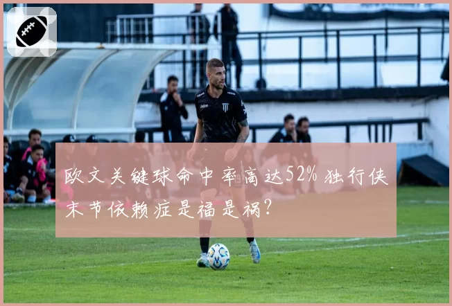 欧文关键球命中率高达52% 独行侠末节依赖症是福是祸？