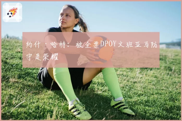 约什·哈特:被全票DPOY文班亚马防守是荣耀