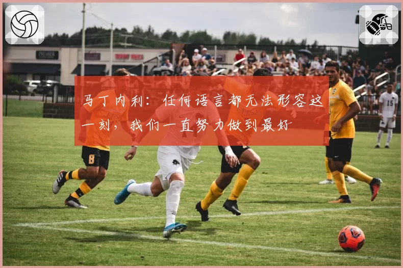 马丁内利:任何语言都无法形容这一刻,我们一直努力做到最好