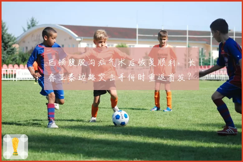 巴顿腹股沟疝气术后恢复顺利,长春亚泰边路突击手何时重返首发?
