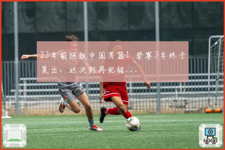 23年前拯救中国男篮！禁赛3年终于复出，这次别再犯错...