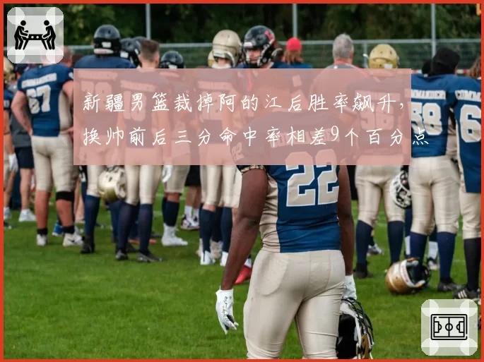 新疆男篮裁掉阿的江后胜率飙升,换帅前后三分命中率相差9个百分点