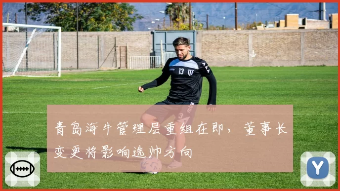 青岛海牛管理层重组在即,董事长变更将影响选帅方向