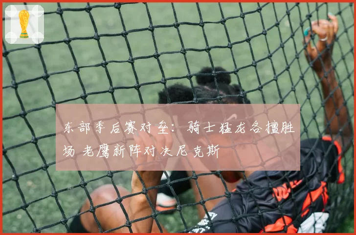 东部季后赛对垒：骑士猛龙各擅胜场 老鹰新阵对决尼克斯