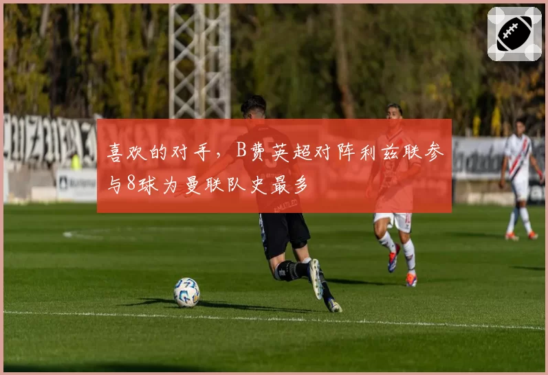 喜欢的对手，B费英超对阵利兹联参与8球为曼联队史最多
