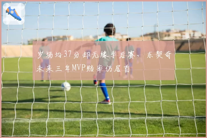 岁场均37分却无缘季后赛,东契奇未来三年MVP赔率仍居首