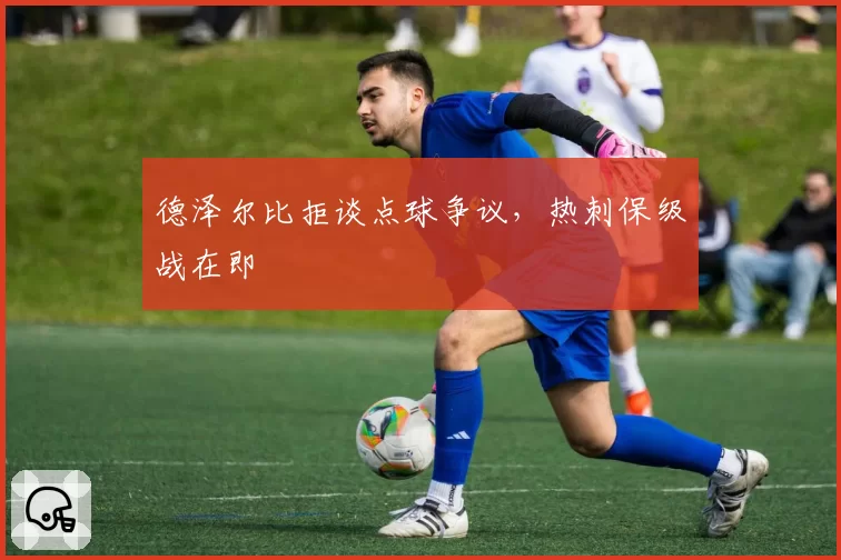 德泽尔比拒谈点球争议，热刺保级战在即