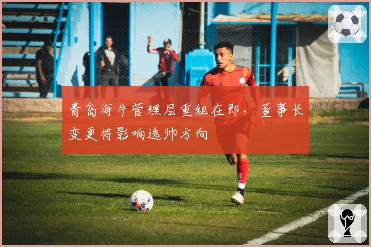 青岛海牛管理层重组在即,董事长变更将影响选帅方向