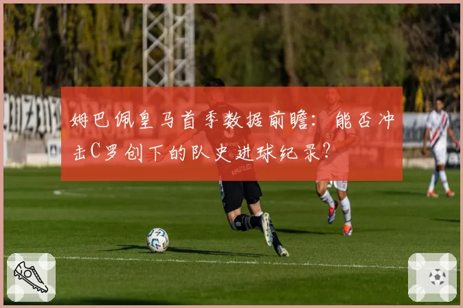 姆巴佩皇马首季数据前瞻：能否冲击C罗创下的队史进球纪录？