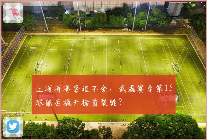 上海海港紧追不舍,武磊赛季第15球能否撬开榜首裂缝?