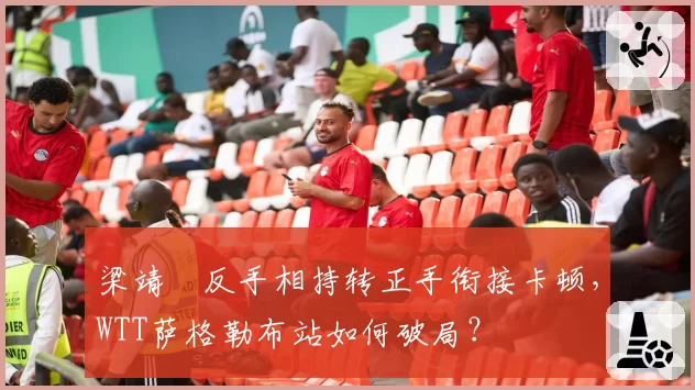 梁靖崑反手相持转正手衔接卡顿,WTT萨格勒布站如何破局?