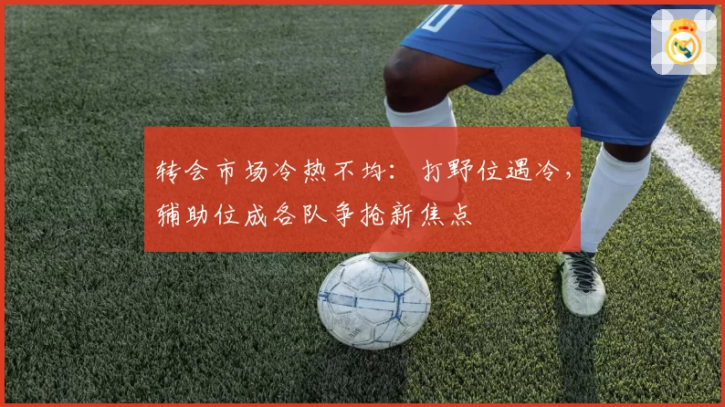 转会市场冷热不均：打野位遇冷，辅助位成各队争抢新焦点