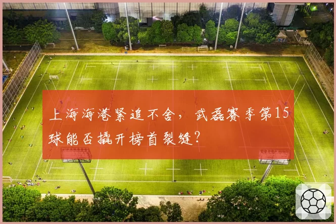 上海海港紧追不舍,武磊赛季第15球能否撬开榜首裂缝?