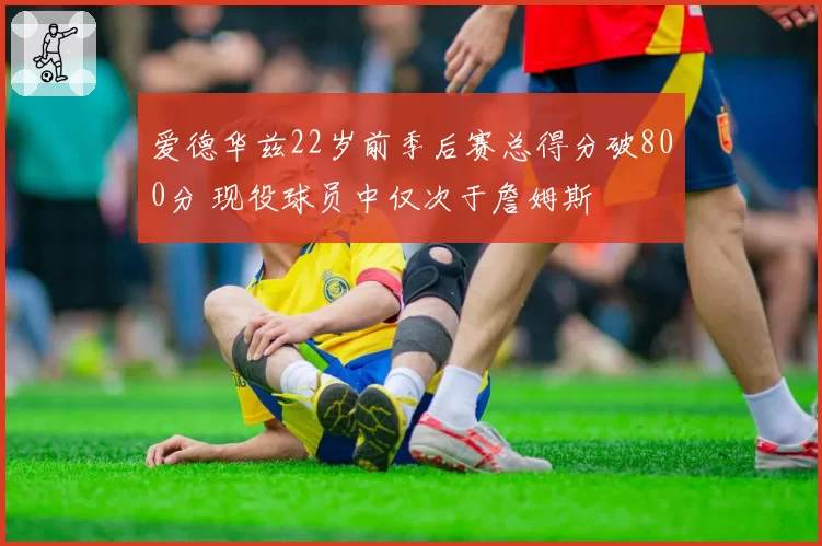 爱德华兹22岁前季后赛总得分破800分 现役球员中仅次于詹姆斯