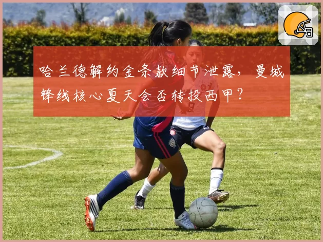 哈兰德解约金条款细节泄露,曼城锋线核心夏天会否转投西甲?