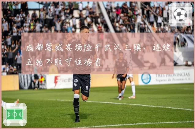 成都蓉城客场险平武汉三镇,连续五轮不败守住榜首