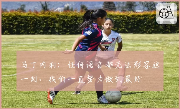 马丁内利:任何语言都无法形容这一刻,我们一直努力做到最好