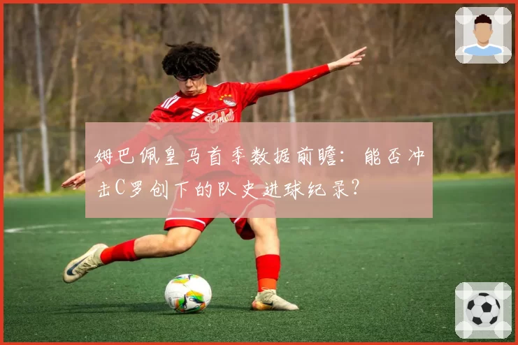 姆巴佩皇马首季数据前瞻：能否冲击C罗创下的队史进球纪录？
