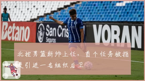 北控男篮新帅上任,首个任务被指是引进一名组织后卫
