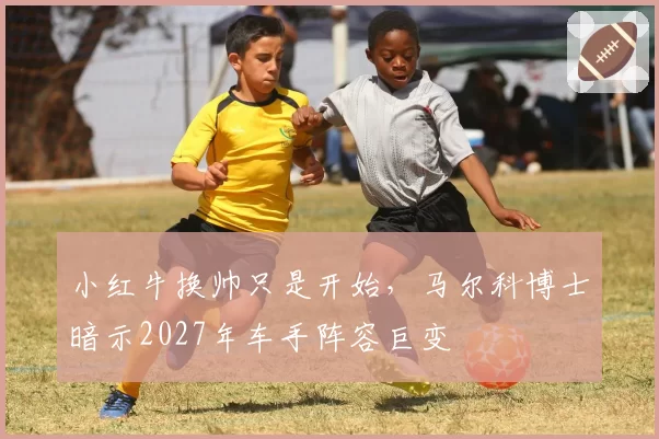 小红牛换帅只是开始,马尔科博士暗示2027年车手阵容巨变